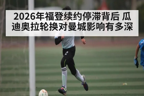 2026年福登续约停滞背后 瓜迪奥拉轮换对曼城影响有多深